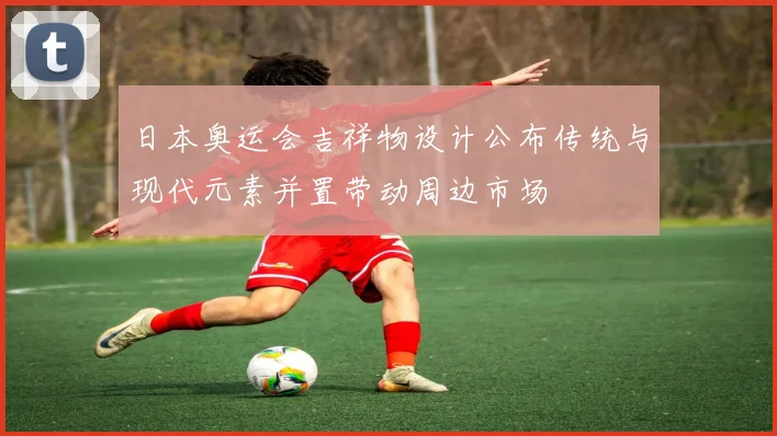 日本奥运会吉祥物设计公布传统与现代元素并置带动周边市场