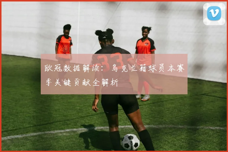 欧冠数据解读：乌克兰籍球员本赛季关键贡献全解析