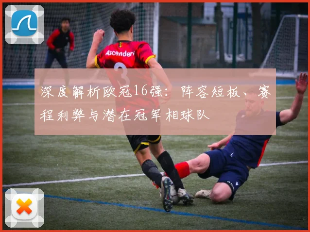 深度解析欧冠16强：阵容短板、赛程利弊与潜在冠军相球队