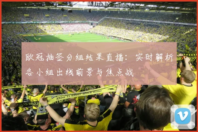 欧冠抽签分组结果直播：实时解析各小组出线前景与焦点战