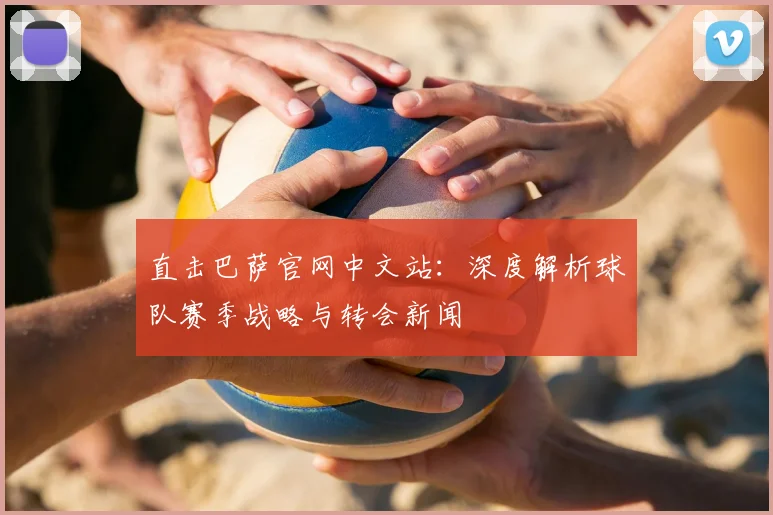 直击巴萨官网中文站：深度解析球队赛季战略与转会新闻
