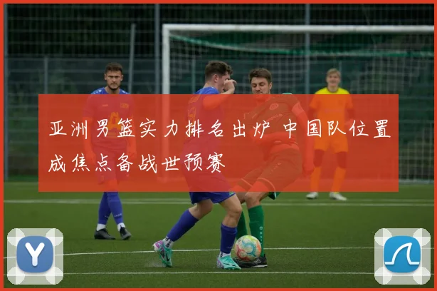 亚洲男篮实力排名出炉 中国队位置成焦点备战世预赛