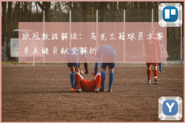 欧冠数据解读：乌克兰籍球员本赛季关键贡献全解析