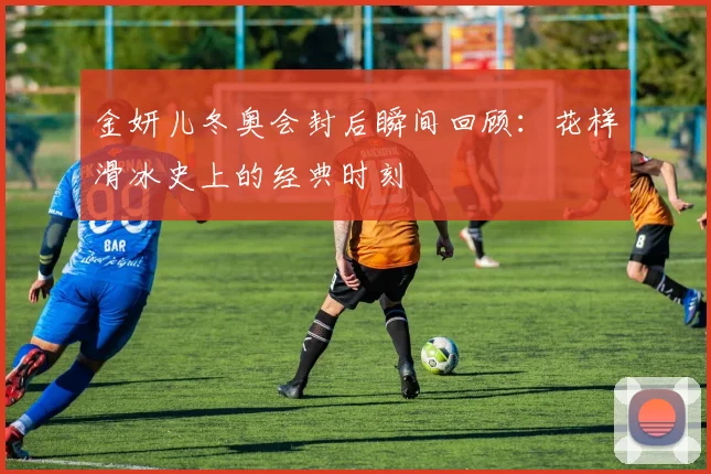 金妍儿冬奥会封后瞬间回顾:花样滑冰史上的经典时刻