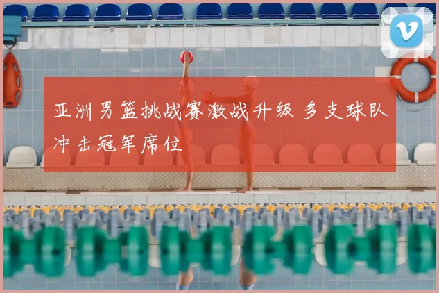 亚洲男篮挑战赛激战升级 多支球队冲击冠军席位