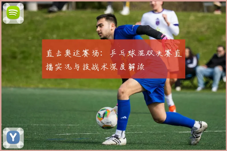 直击奥运赛场：乒乓球混双决赛直播实况与技战术深度解读