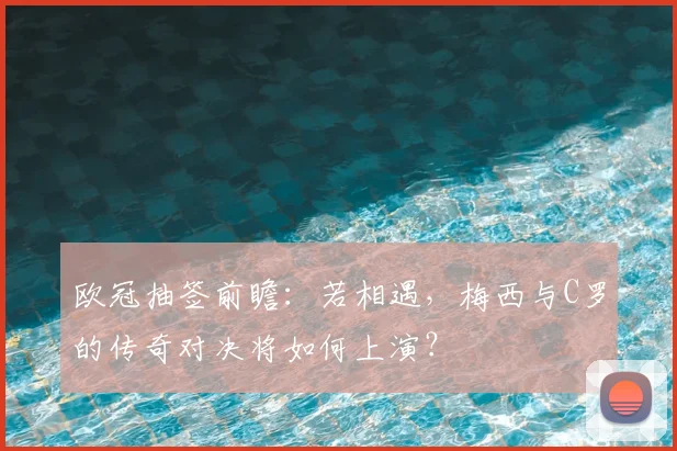 欧冠抽签前瞻：若相遇，梅西与C罗的传奇对决将如何上演？