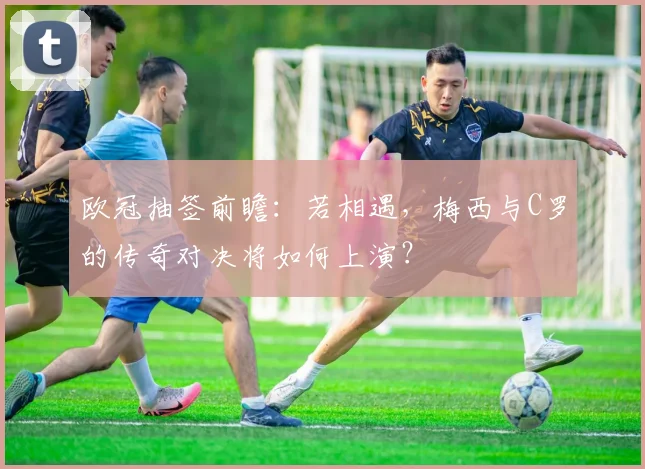 欧冠抽签前瞻：若相遇，梅西与C罗的传奇对决将如何上演？