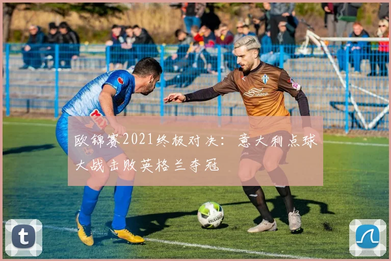 欧锦赛2021终极对决：意大利点球大战击败英格兰夺冠
