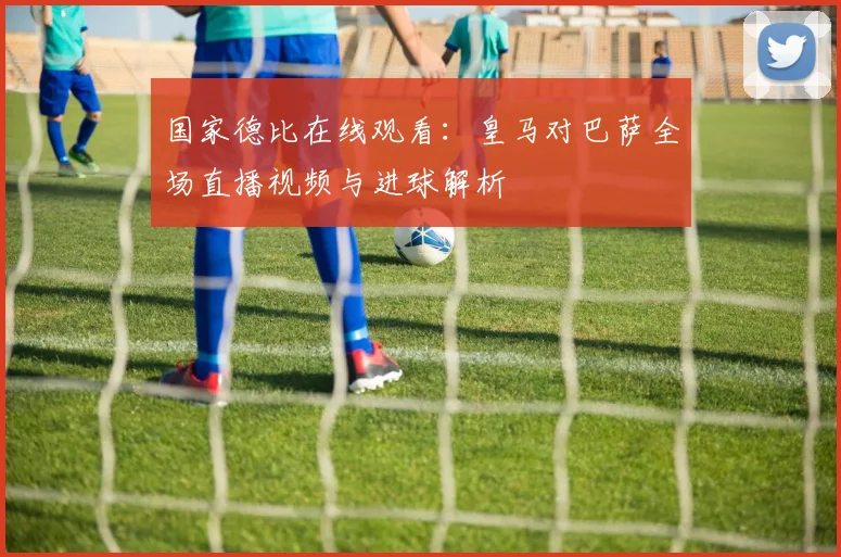 国家德比在线观看:皇马对巴萨全场直播视频与进球解析